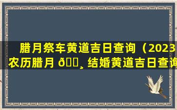 腊月祭车黄道吉日查询（2023农历腊月 🌸 结婚黄道吉日查询）